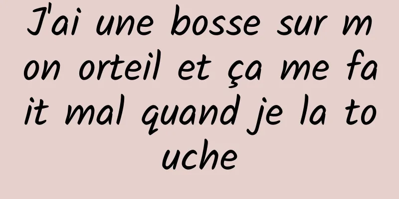 J'ai une bosse sur mon orteil et ça me fait mal quand je la touche