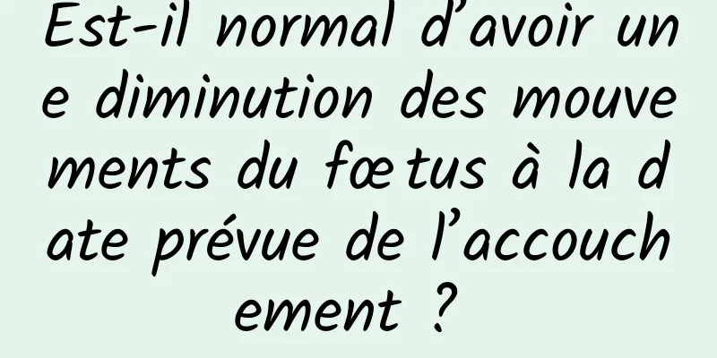 Est-il normal d’avoir une diminution des mouvements du fœtus à la date prévue de l’accouchement ? 