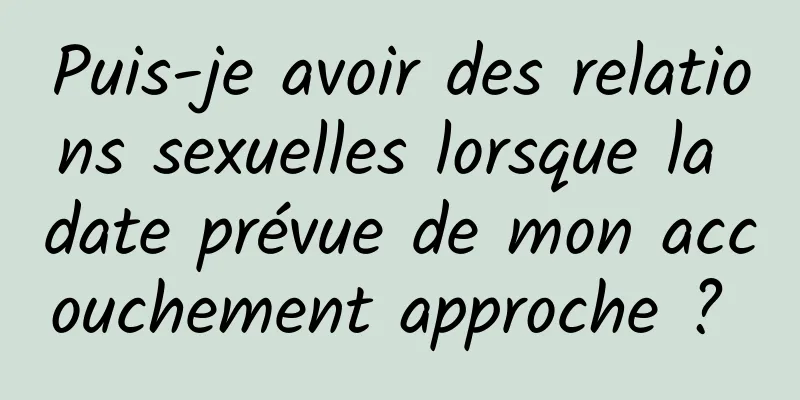 Puis-je avoir des relations sexuelles lorsque la date prévue de mon accouchement approche ? 