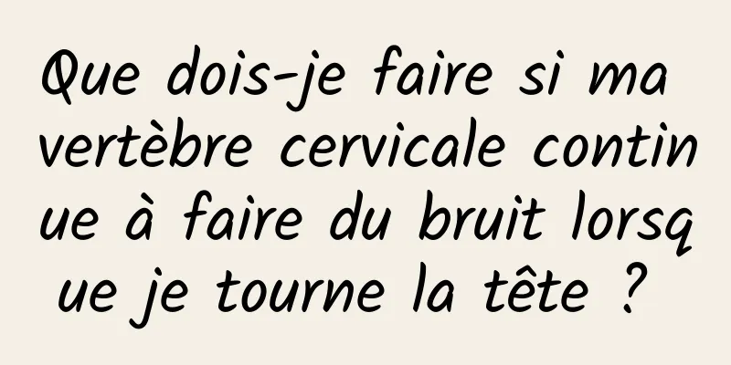 Que dois-je faire si ma vertèbre cervicale continue à faire du bruit lorsque je tourne la tête ? 