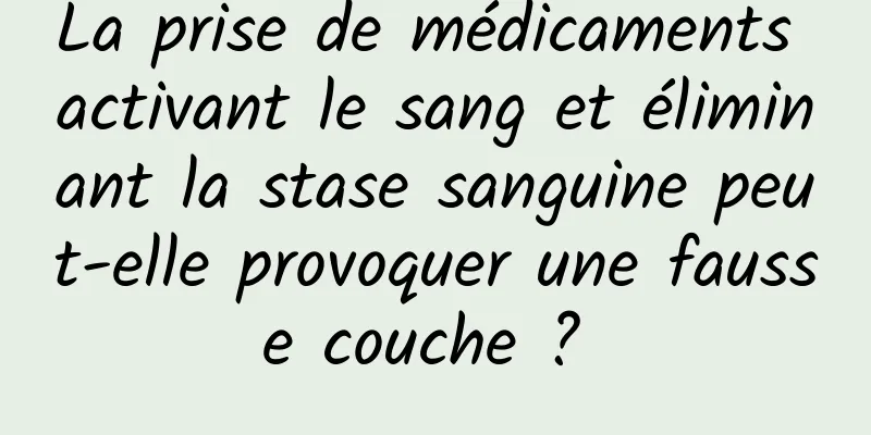 La prise de médicaments activant le sang et éliminant la stase sanguine peut-elle provoquer une fausse couche ? 