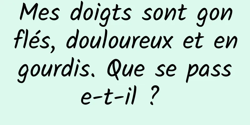 Mes doigts sont gonflés, douloureux et engourdis. Que se passe-t-il ? 