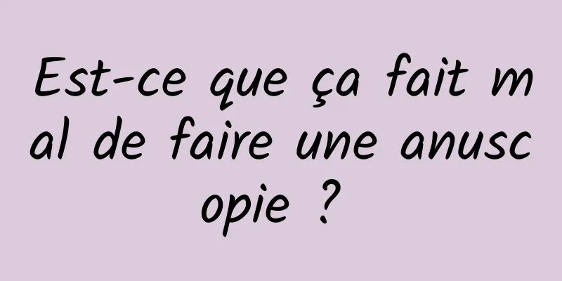 Est-ce que ça fait mal de faire une anuscopie ? 