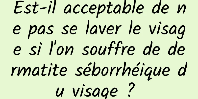 Est-il acceptable de ne pas se laver le visage si l'on souffre de dermatite séborrhéique du visage ? 