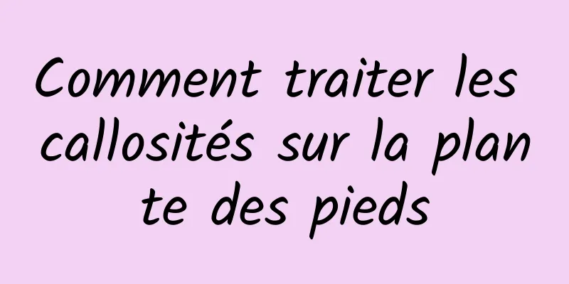 Comment traiter les callosités sur la plante des pieds