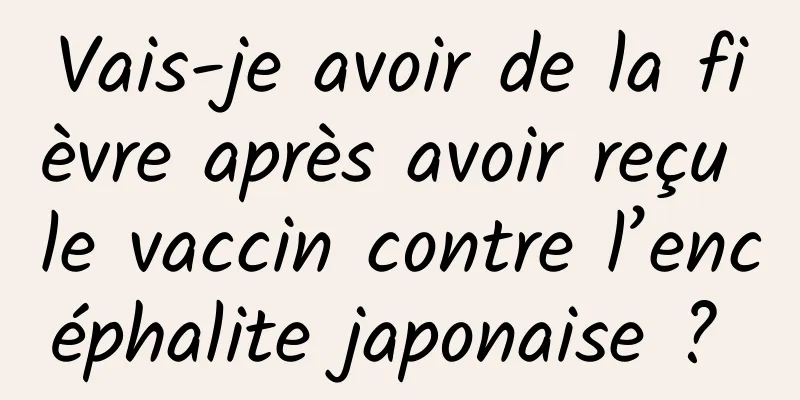 Vais-je avoir de la fièvre après avoir reçu le vaccin contre l’encéphalite japonaise ? 