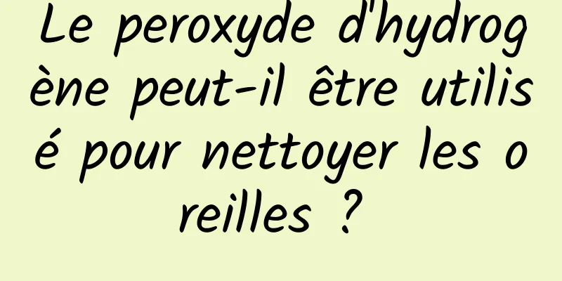 Le peroxyde d'hydrogène peut-il être utilisé pour nettoyer les oreilles ? 