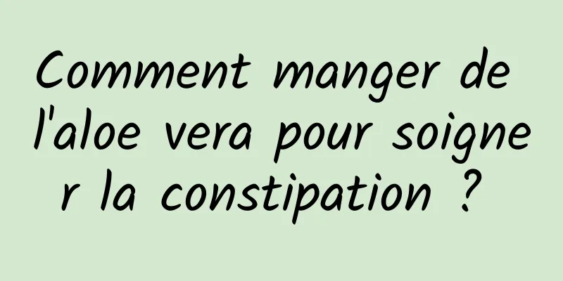 Comment manger de l'aloe vera pour soigner la constipation ? 