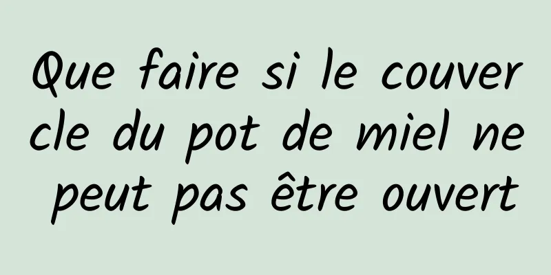 Que faire si le couvercle du pot de miel ne peut pas être ouvert