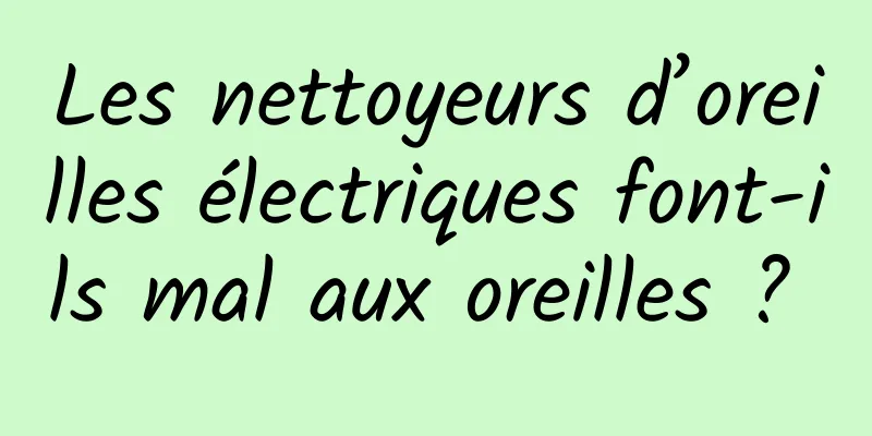 Les nettoyeurs d’oreilles électriques font-ils mal aux oreilles ? 