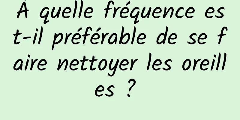 À quelle fréquence est-il préférable de se faire nettoyer les oreilles ? 
