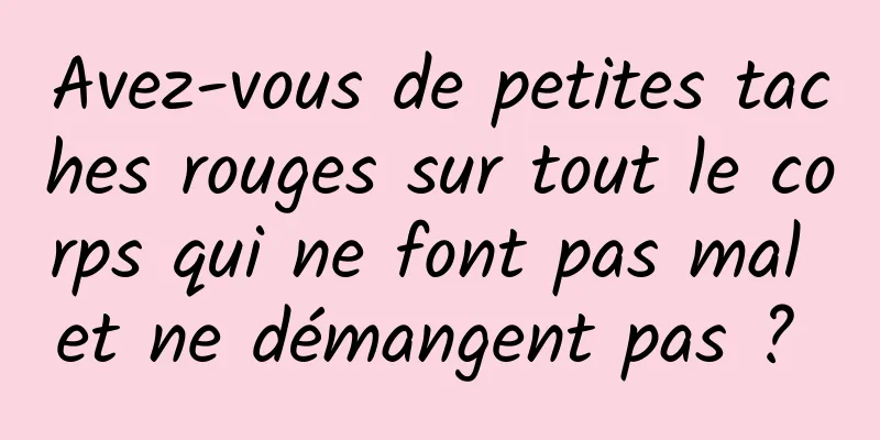 Avez-vous de petites taches rouges sur tout le corps qui ne font pas mal et ne démangent pas ? 