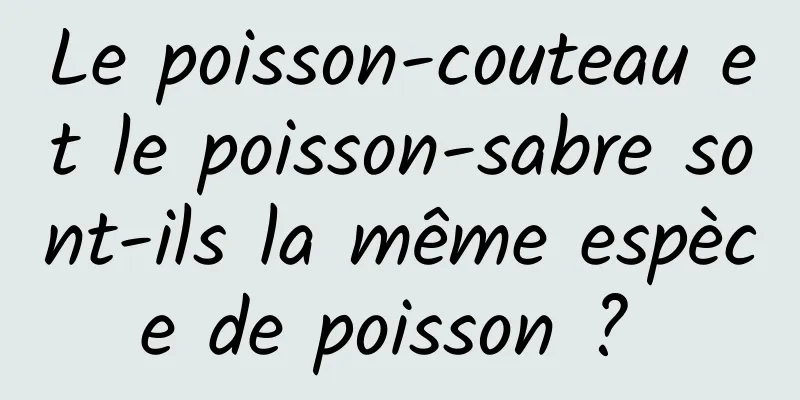 Le poisson-couteau et le poisson-sabre sont-ils la même espèce de poisson ? 