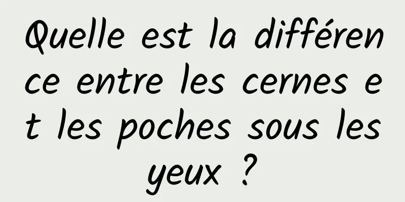 Quelle est la différence entre les cernes et les poches sous les yeux ? 