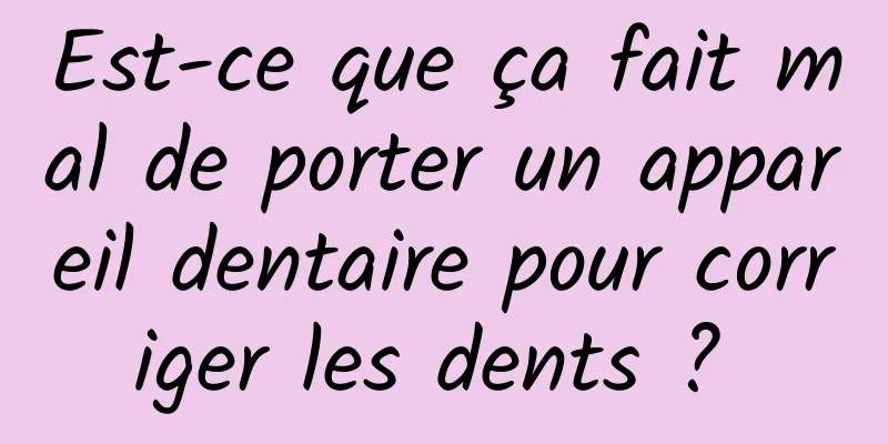 Est-ce que ça fait mal de porter un appareil dentaire pour corriger les dents ? 