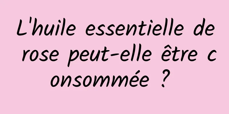 L'huile essentielle de rose peut-elle être consommée ? 
