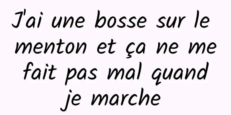 J'ai une bosse sur le menton et ça ne me fait pas mal quand je marche