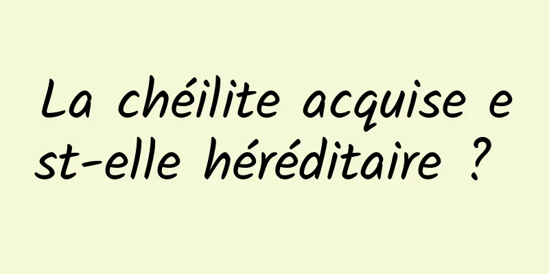 La chéilite acquise est-elle héréditaire ? 