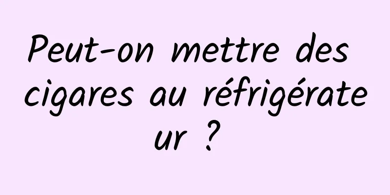 Peut-on mettre des cigares au réfrigérateur ? 