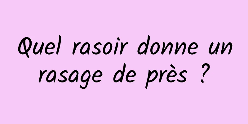 Quel rasoir donne un rasage de près ? 