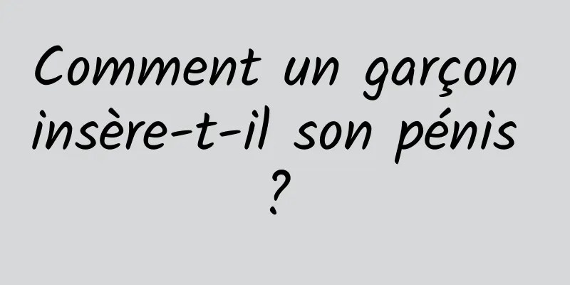 Comment un garçon insère-t-il son pénis ? 