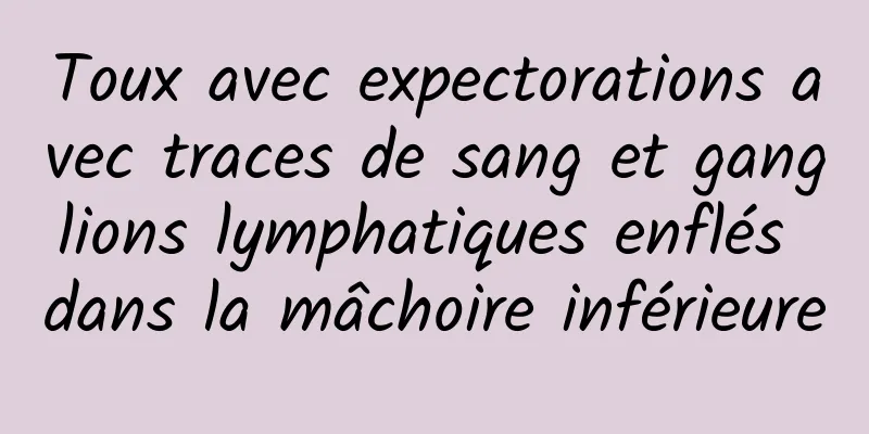 Toux avec expectorations avec traces de sang et ganglions lymphatiques enflés dans la mâchoire inférieure