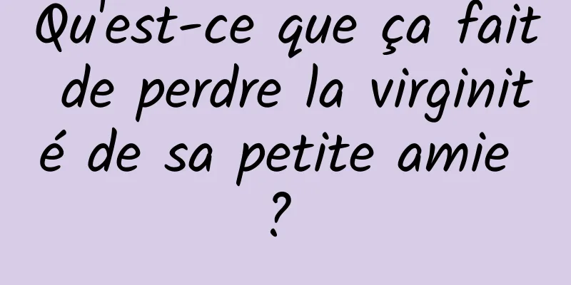 Qu'est-ce que ça fait de perdre la virginité de sa petite amie ? 