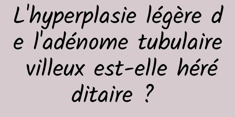 L'hyperplasie légère de l'adénome tubulaire villeux est-elle héréditaire ? 
