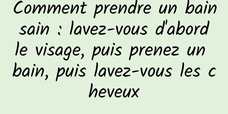 Comment prendre un bain sain : lavez-vous d'abord le visage, puis prenez un bain, puis lavez-vous les cheveux