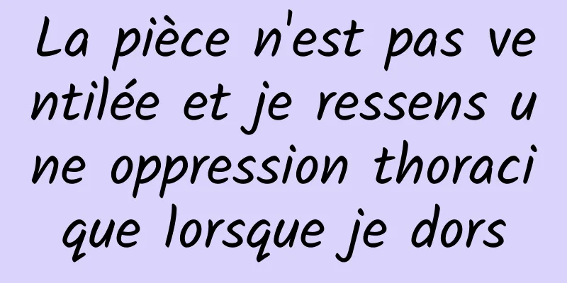 La pièce n'est pas ventilée et je ressens une oppression thoracique lorsque je dors