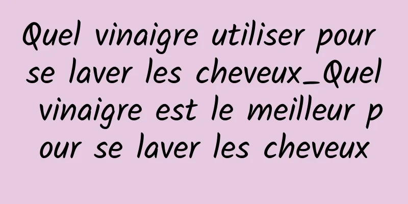Quel vinaigre utiliser pour se laver les cheveux_Quel vinaigre est le meilleur pour se laver les cheveux