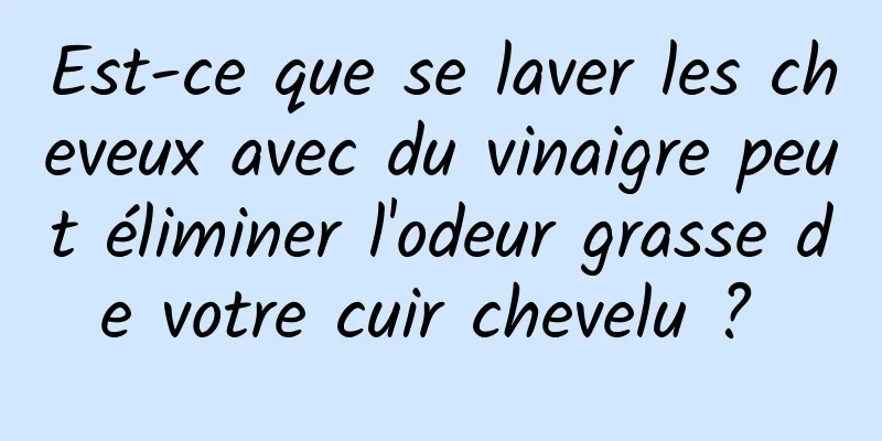 Est-ce que se laver les cheveux avec du vinaigre peut éliminer l'odeur grasse de votre cuir chevelu ? 