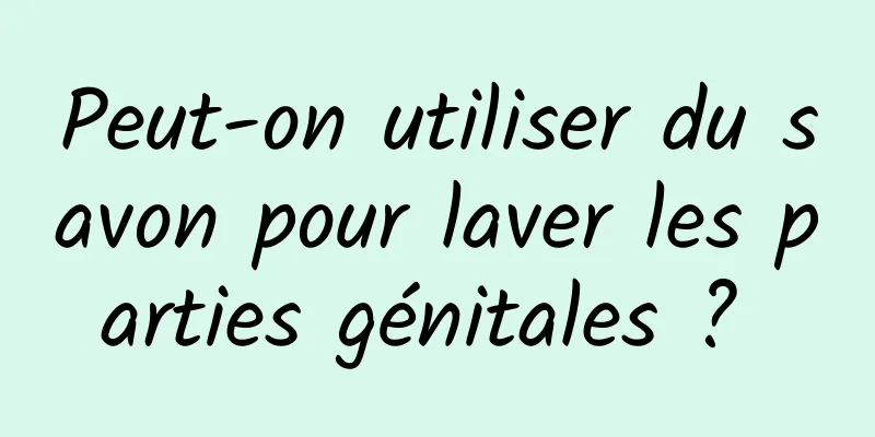 Peut-on utiliser du savon pour laver les parties génitales ? 