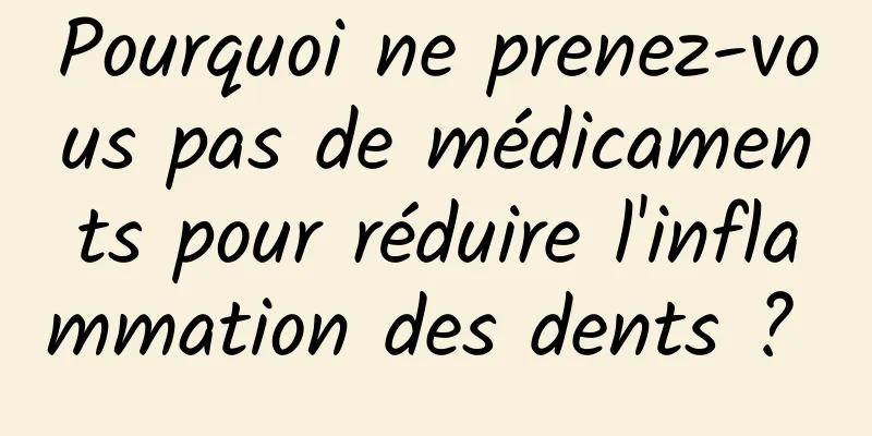 Pourquoi ne prenez-vous pas de médicaments pour réduire l'inflammation des dents ? 