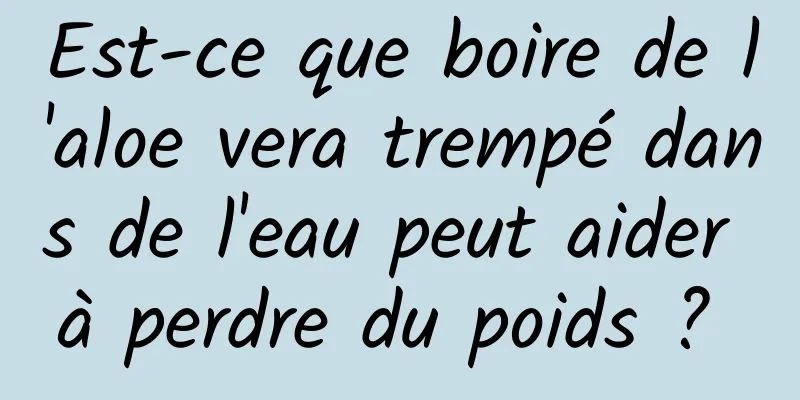Est-ce que boire de l'aloe vera trempé dans de l'eau peut aider à perdre du poids ? 