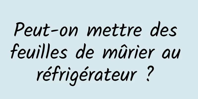 Peut-on mettre des feuilles de mûrier au réfrigérateur ? 
