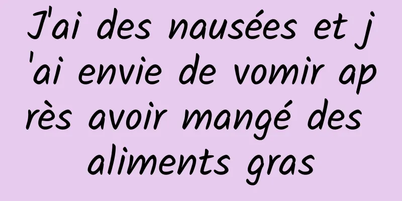 J'ai des nausées et j'ai envie de vomir après avoir mangé des aliments gras