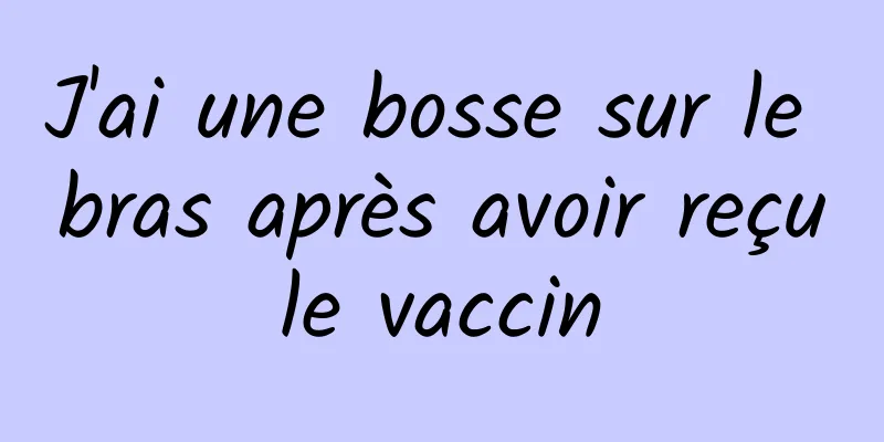 J'ai une bosse sur le bras après avoir reçu le vaccin 