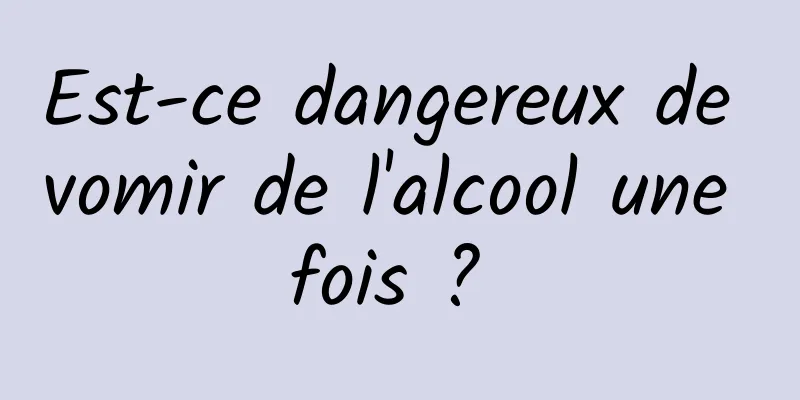 Est-ce dangereux de vomir de l'alcool une fois ? 