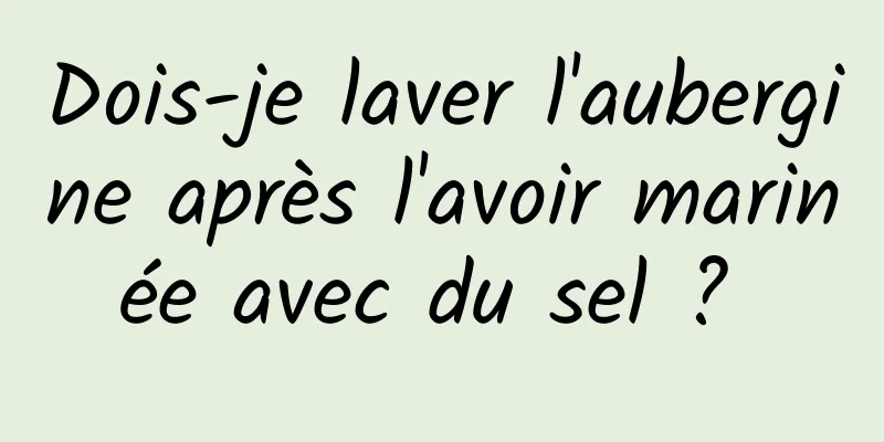 Dois-je laver l'aubergine après l'avoir marinée avec du sel ? 