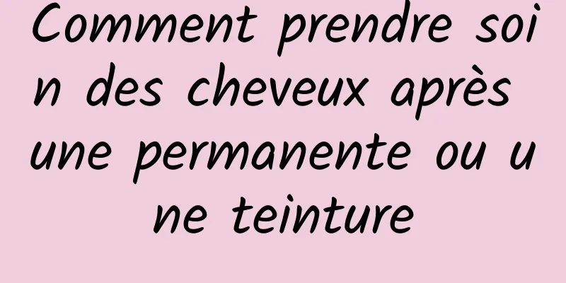 Comment prendre soin des cheveux après une permanente ou une teinture