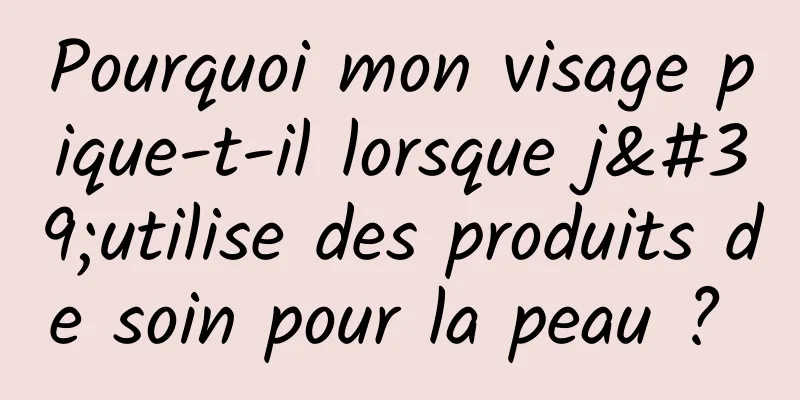 Pourquoi mon visage pique-t-il lorsque j'utilise des produits de soin pour la peau ? 