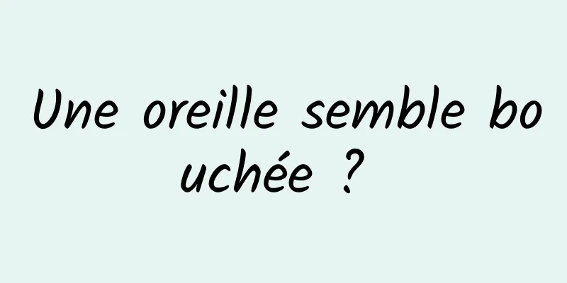 Une oreille semble bouchée ? 