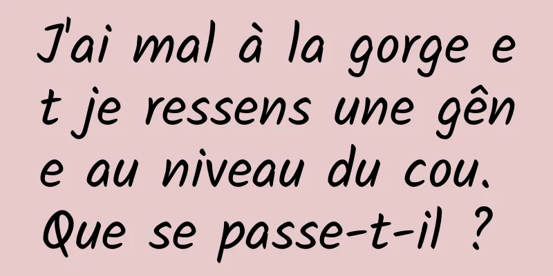 J'ai mal à la gorge et je ressens une gêne au niveau du cou. Que se passe-t-il ? 