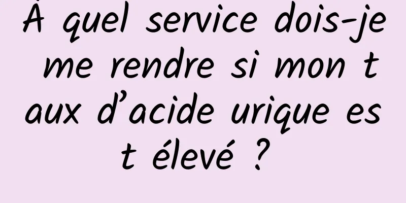À quel service dois-je me rendre si mon taux d’acide urique est élevé ? 