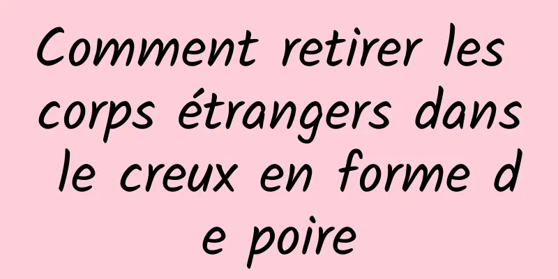 Comment retirer les corps étrangers dans le creux en forme de poire