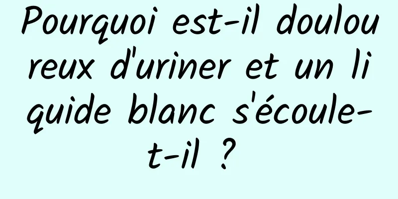 Pourquoi est-il douloureux d'uriner et un liquide blanc s'écoule-t-il ? 