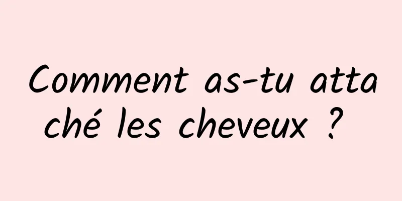 Comment as-tu attaché les cheveux ? 