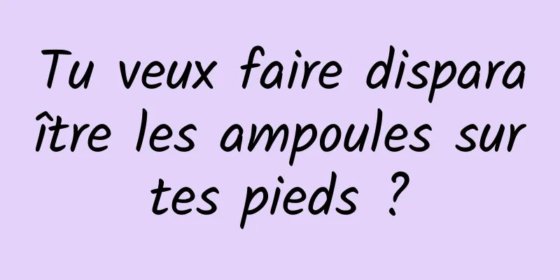 Tu veux faire disparaître les ampoules sur tes pieds ? 