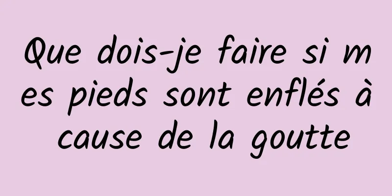 Que dois-je faire si mes pieds sont enflés à cause de la goutte